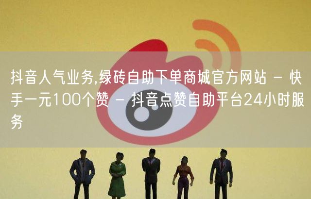 抖音人气业务,绿砖自助下单商城官方网站 - 快手一元100个赞 - 抖音点赞自助