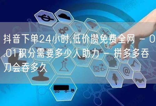 抖音下单24小时,低价攒免费全网 - 0.01积分需要多少人助力 - 拼多多吞刀