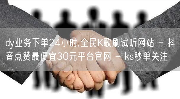 dy业务下单24小时,全民K歌刷试听网站 - 抖音点赞最便宜30元平台官网 - 