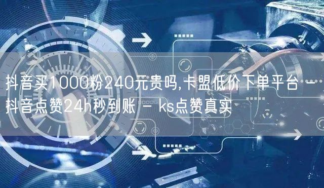 抖音买1000粉240元贵吗,卡盟低价下单平台 - 抖音点赞24h秒到账 - k