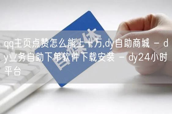 qq主页点赞怎么能上十万,dy自助商城 - dy业务自助下单软件下载安装 - d