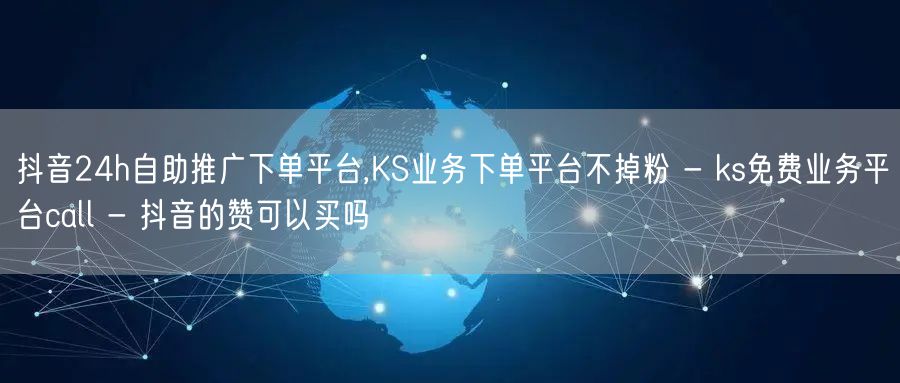 抖音24h自助推广下单平台,KS业务下单平台不掉粉 - ks免费业务平台call