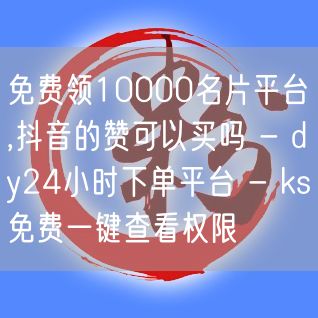 免费领10000名片平台,抖音的赞可以买吗 - dy24小时下单平台 - ks免