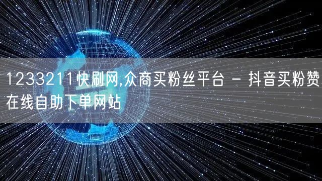 1233211快刷网,众商买粉丝平台 - 抖音买粉赞在线自助下单网站