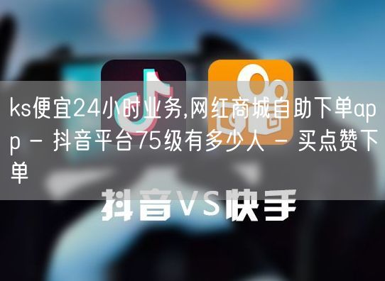 ks便宜24小时业务,网红商城自助下单app - 抖音平台75级有多少人 - 买