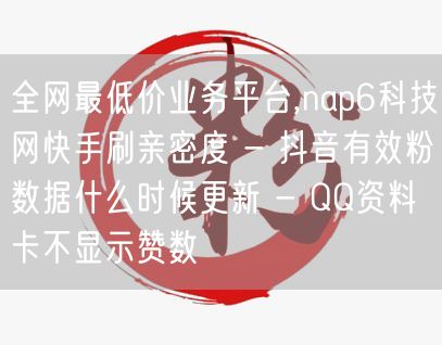 全网最低价业务平台,nap6科技网快手刷亲密度 - 抖音有效粉数据什么时候更新 