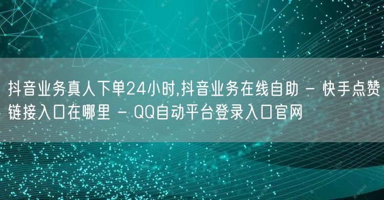 抖音业务真人下单24小时,抖音业务在线自助 - 快手点赞链接入口在哪里 - QQ